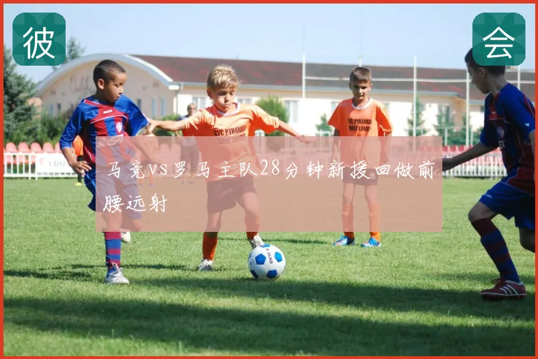 马竞vs罗马主队28分钟新援回做前腰远射
